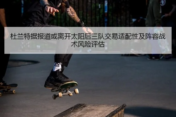 杜兰特据报道或离开太阳后三队交易适配性及阵容战术风险评估