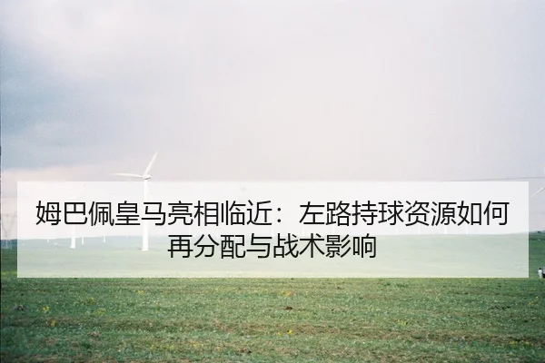 姆巴佩皇马亮相临近：左路持球资源如何再分配与战术影响