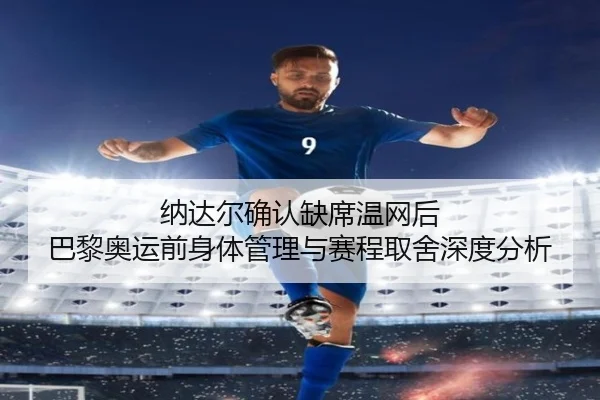 纳达尔确认缺席温网后 巴黎奥运前身体管理与赛程取舍深度分析
