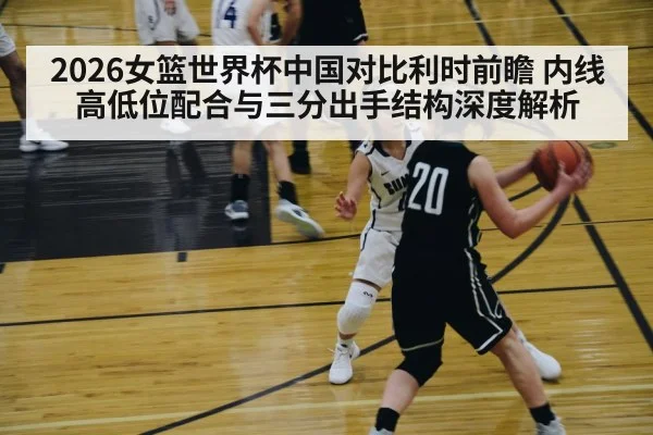 2026女篮世界杯中国对比利时前瞻 内线高低位配合与三分出手结构深度解析
