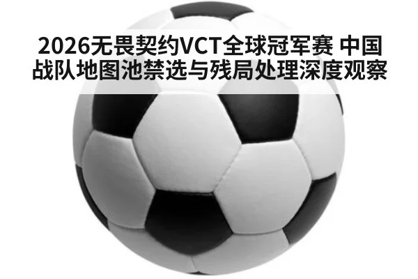 2026无畏契约VCT全球冠军赛 中国战队地图池禁选与残局处理深度观察