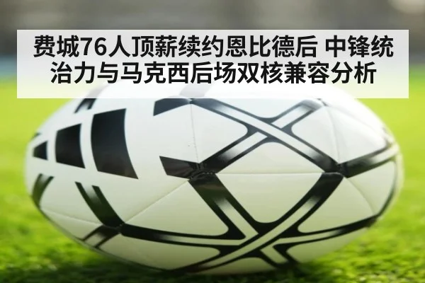 费城76人顶薪续约恩比德后 中锋统治力与马克西后场双核兼容分析